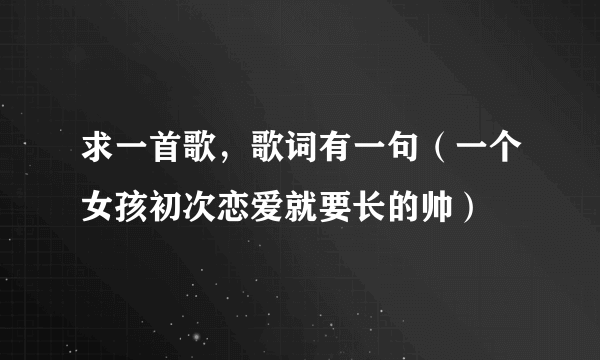 求一首歌，歌词有一句（一个女孩初次恋爱就要长的帅）