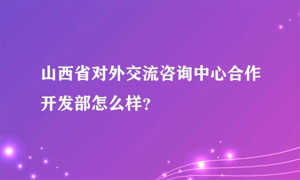 山西省对外交流咨询中心合作开发部怎么样？