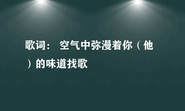 歌词： 空气中弥漫着你（他）的味道找歌