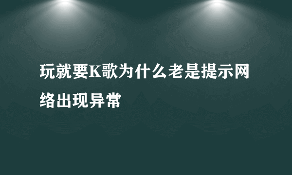 玩就要K歌为什么老是提示网络出现异常