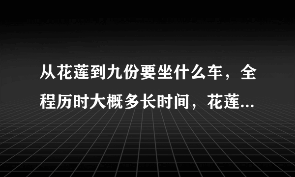 从花莲到九份要坐什么车，全程历时大概多长时间，花莲到九份最早的一班车是几点呢?