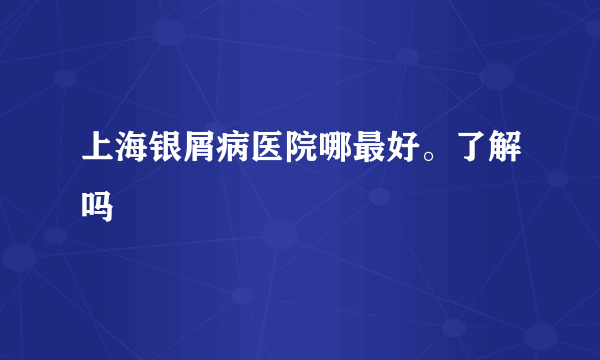 上海银屑病医院哪最好。了解吗