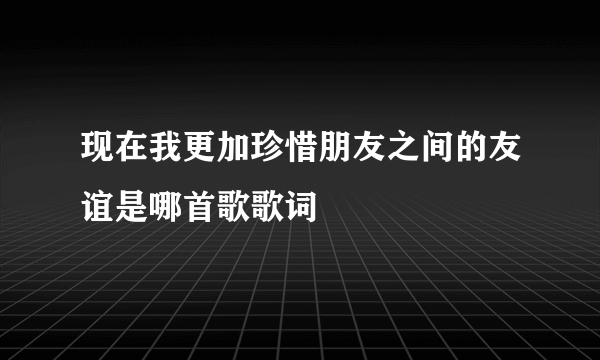 现在我更加珍惜朋友之间的友谊是哪首歌歌词