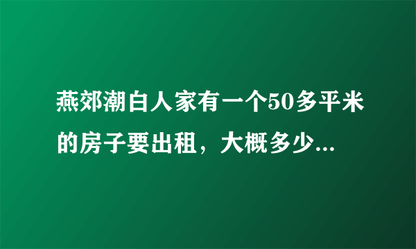 燕郊潮白人家有一个50多平米的房子要出租，大概多少钱一个月，谢谢各位大侠。