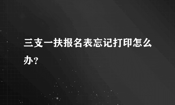 三支一扶报名表忘记打印怎么办？