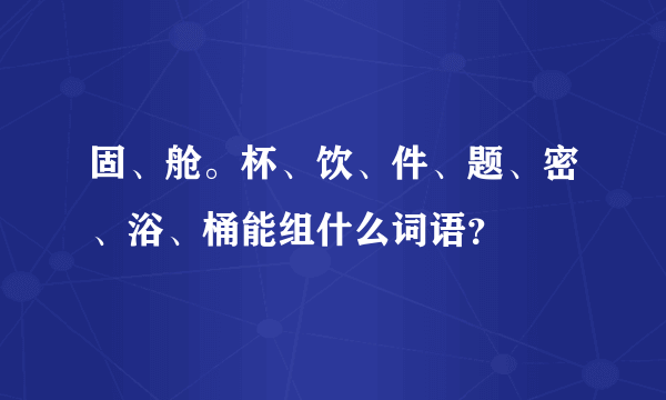 固、舱。杯、饮、件、题、密、浴、桶能组什么词语？