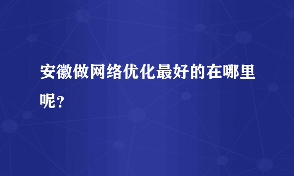 安徽做网络优化最好的在哪里呢？