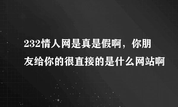 232情人网是真是假啊，你朋友给你的很直接的是什么网站啊