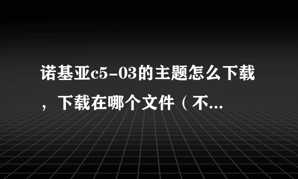 诺基亚c5-03的主题怎么下载，下载在哪个文件（不要说随便什么文件），然后怎么安装？跪求！！！！！