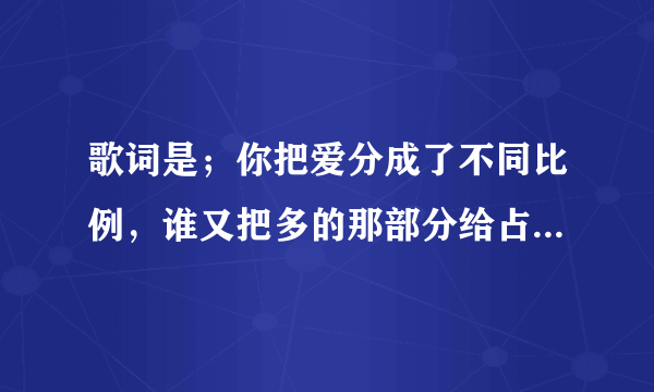 歌词是；你把爱分成了不同比例，谁又把多的那部分给占据，你的心里到底有多少个知己。谢谢！