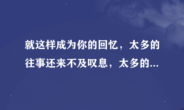 就这样成为你的回忆，太多的往事还来不及叹息，太多的思念该到哪里栖息，当初说过永不分离的人，还记得昨