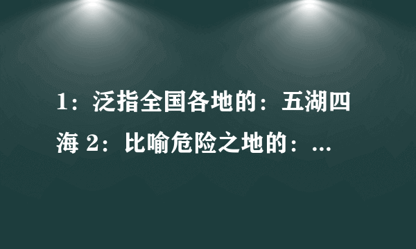 1：泛指全国各地的：五湖四海 2：比喻危险之地的：刀山火海 3：比喻没有消息的：石沉大海 4：比喻力量强大