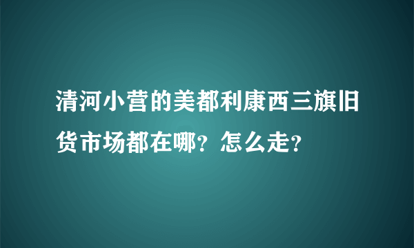 清河小营的美都利康西三旗旧货市场都在哪？怎么走？