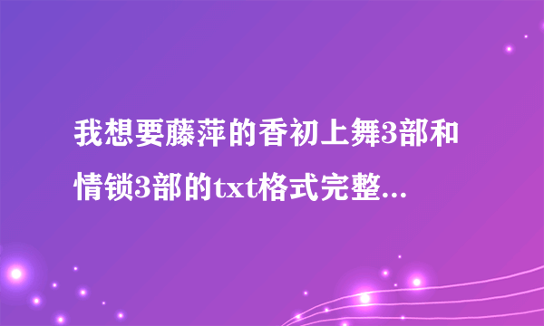 我想要藤萍的香初上舞3部和情锁3部的txt格式完整版，哪位有请发我