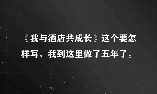 《我与酒店共成长》这个要怎样写，我到这里做了五年了。