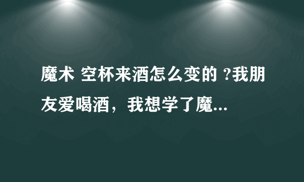 魔术 空杯来酒怎么变的 ?我朋友爱喝酒，我想学了魔术，给他一个惊喜。不吝赐教！！！