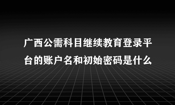 广西公需科目继续教育登录平台的账户名和初始密码是什么