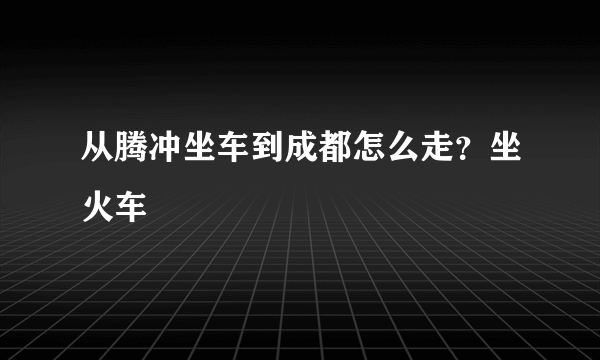 从腾冲坐车到成都怎么走？坐火车