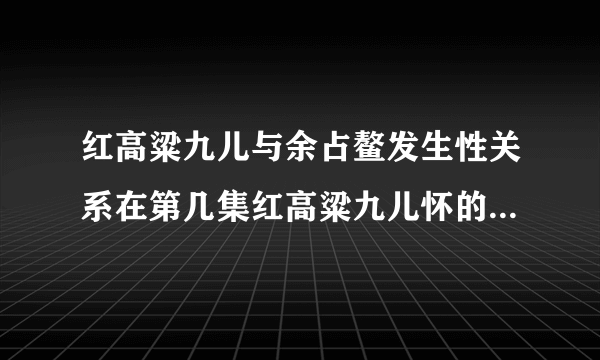 红高粱九儿与余占鳌发生性关系在第几集红高粱九儿怀的孩子是谁的