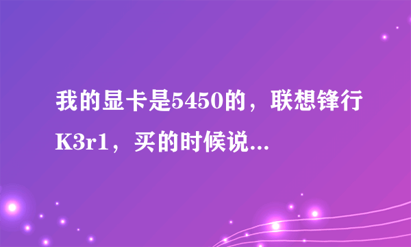 我的显卡是5450的，联想锋行K3r1，买的时候说是1G显存，为什么现在成512的了？还有现在玩飞车很卡，玩游戏