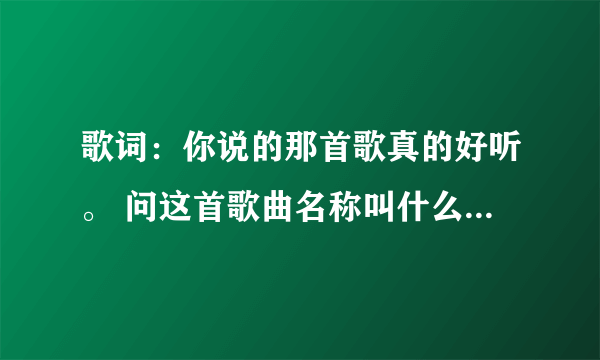 歌词：你说的那首歌真的好听。 问这首歌曲名称叫什么？谢谢！