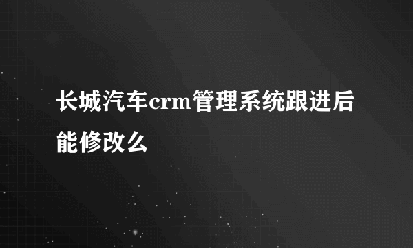 长城汽车crm管理系统跟进后能修改么