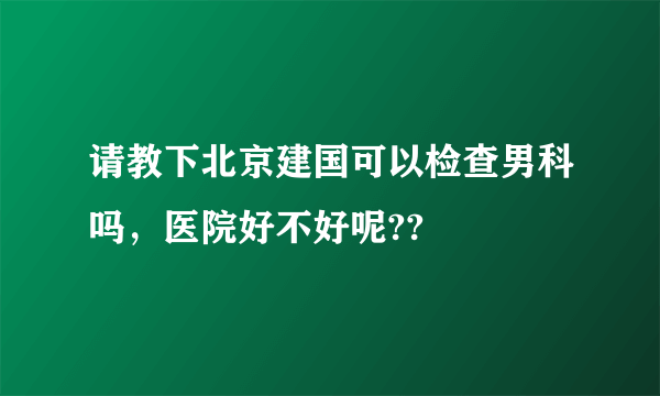 请教下北京建国可以检查男科吗，医院好不好呢??