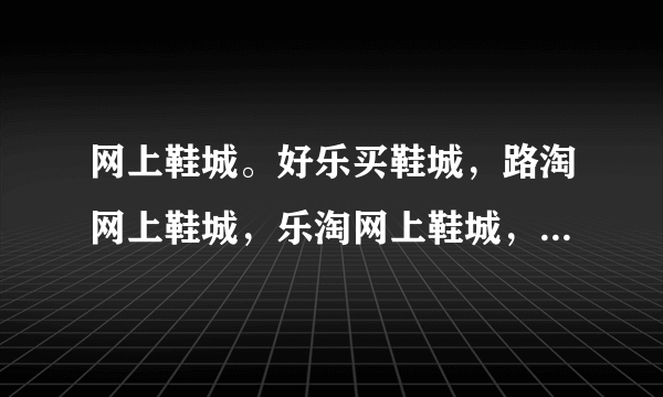 网上鞋城。好乐买鞋城，路淘网上鞋城，乐淘网上鞋城，还有拍鞋网，名鞋库，这些网上鞋城有什么特点？