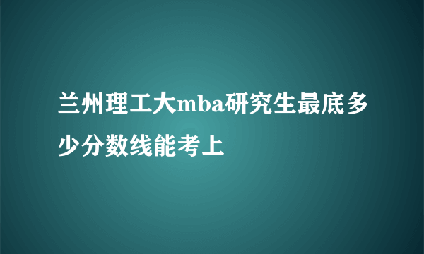 兰州理工大mba研究生最底多少分数线能考上