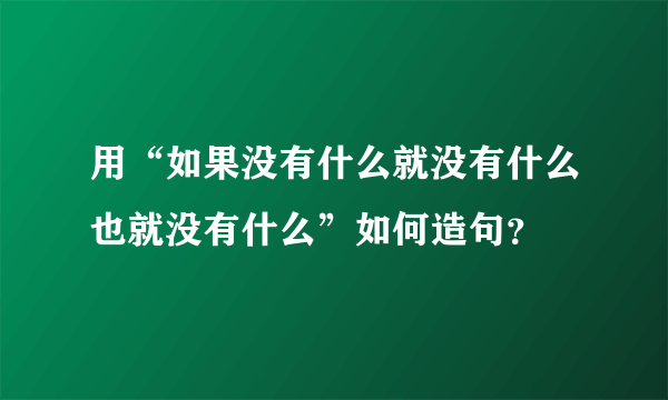 用“如果没有什么就没有什么也就没有什么”如何造句？