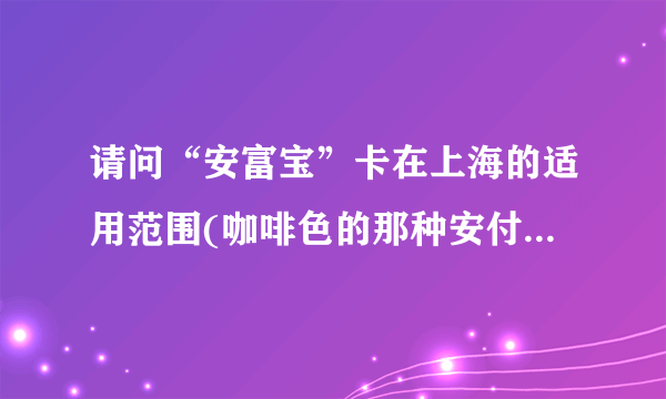 请问“安富宝”卡在上海的适用范围(咖啡色的那种安付宝会员卡)