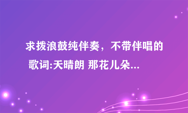 求拨浪鼓纯伴奏，不带伴唱的 歌词:天晴朗 那花儿朵朵绽放 闻花香 我想起年幼时光 我的家