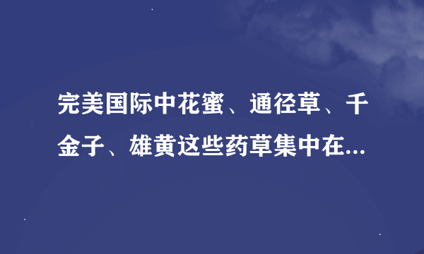 完美国际中花蜜、通径草、千金子、雄黄这些药草集中在哪些地方啊？