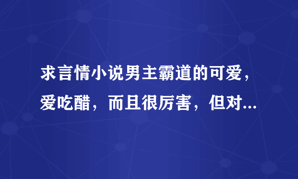 求言情小说男主霸道的可爱，爱吃醋，而且很厉害，但对女主很好。的校园小说