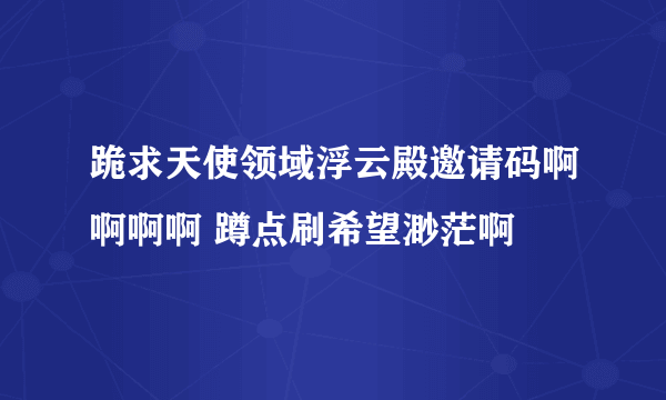 跪求天使领域浮云殿邀请码啊啊啊啊 蹲点刷希望渺茫啊