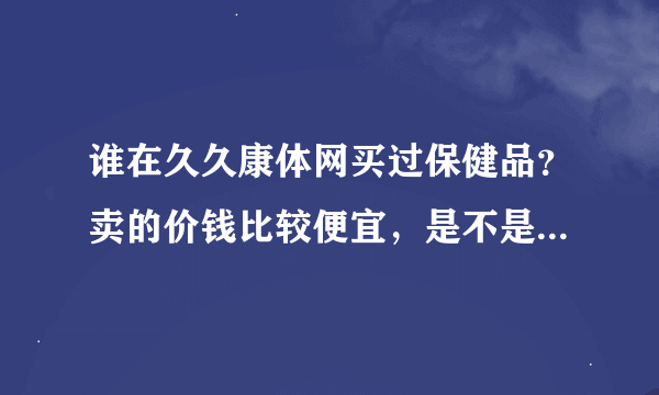 谁在久久康体网买过保健品？卖的价钱比较便宜，是不是正品呢？