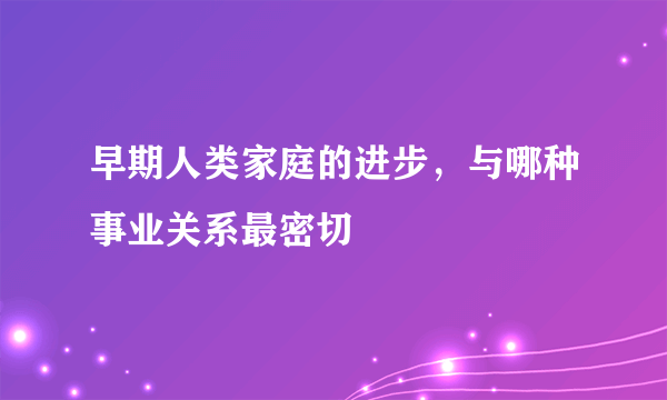 早期人类家庭的进步，与哪种事业关系最密切