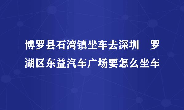 博罗县石湾镇坐车去深圳巿罗湖区东益汽车广场要怎么坐车