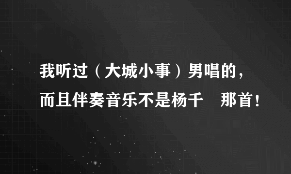 我听过（大城小事）男唱的，而且伴奏音乐不是杨千嬅那首！