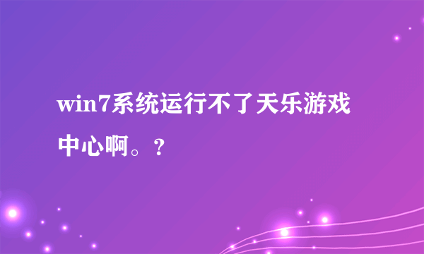 win7系统运行不了天乐游戏中心啊。？