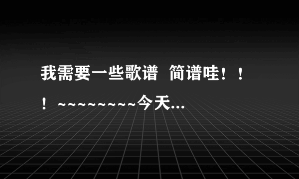 我需要一些歌谱  简谱哇！！！~~~~~~~~今天最好回答咯