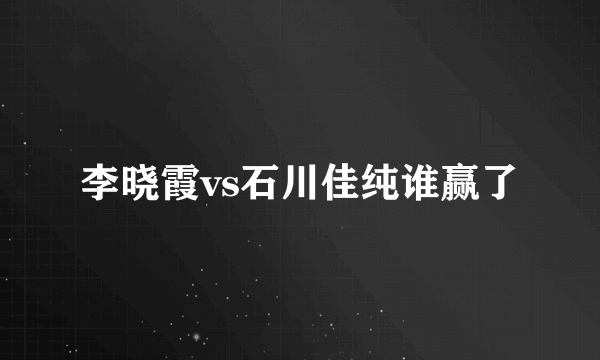 李晓霞vs石川佳纯谁赢了