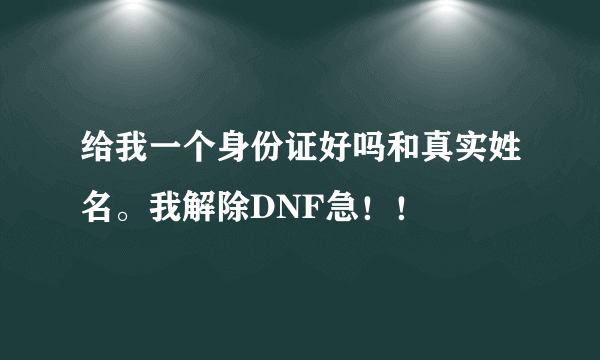 给我一个身份证好吗和真实姓名。我解除DNF急！！