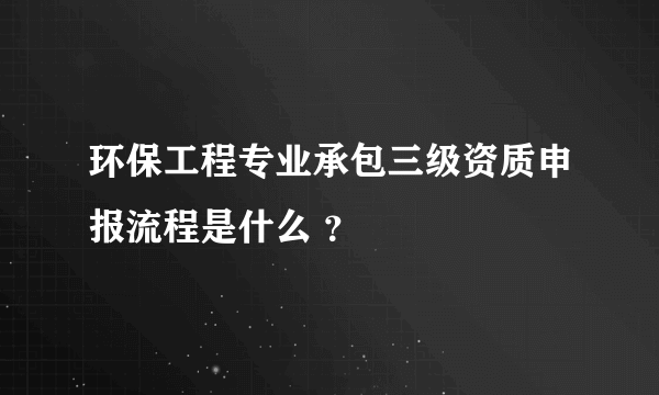 环保工程专业承包三级资质申报流程是什么 ？