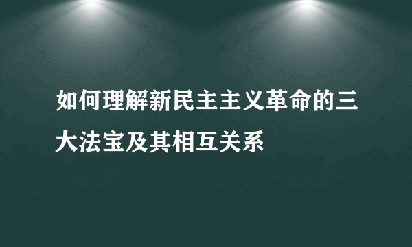 如何理解新民主主义革命的三大法宝及其相互关系