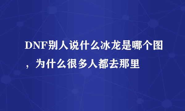 DNF别人说什么冰龙是哪个图，为什么很多人都去那里