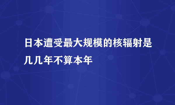 日本遭受最大规模的核辐射是几几年不算本年