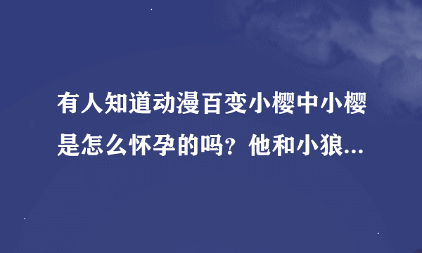 有人知道动漫百变小樱中小樱是怎么怀孕的吗？他和小狼的结局到底是什么？