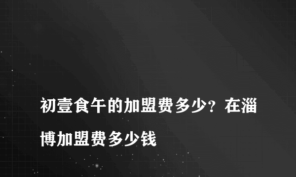 
初壹食午的加盟费多少？在淄博加盟费多少钱

