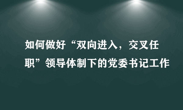 如何做好“双向进入，交叉任职”领导体制下的党委书记工作